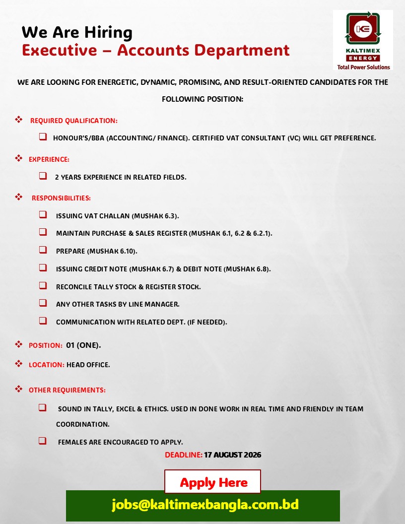 We are looking for Energetic, Dynamic, Promising, and result-oriented candidates for the following position:

Position: Executive – Accounts Department

Required Qualification: 
Honour’s/BBA (Accounting/ Finance). Certified VAT Consultant (VC) will get preference.

Experience: 
2 year's experience in related fields.

Responsibilities: 
 • Issuing VAT Challan (Mushak 6.3).
 • Maintain Purchase & sales register (Mushak 6.1, 6.2 & 6.2.1).
 • Prepare (Mushak 6.10).
 • Issuing Credit Note (Mushak 6.7) & Debit Note (Mushak 6.8).
 • Reconcile Tally Stock & Register Stock.
 • Any other tasks by line manager.
 • Communication with related Dept. (if needed).

Position: 01 (One).
Location: Head Office.

Other Requirements: 
 • Sound in Tally, Excel & Ethics. Used in done work in real time and friendly in team coordination.
 • Females are encouraged to apply.

Deadline: 17 August 2026
Apply Here: jobs@kaltimexbangla.com.bd

#kebd #kaltimex #kaltimexenergy #jobopportunity #JobCircular